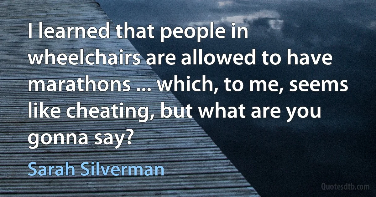 I learned that people in wheelchairs are allowed to have marathons ... which, to me, seems like cheating, but what are you gonna say? (Sarah Silverman)