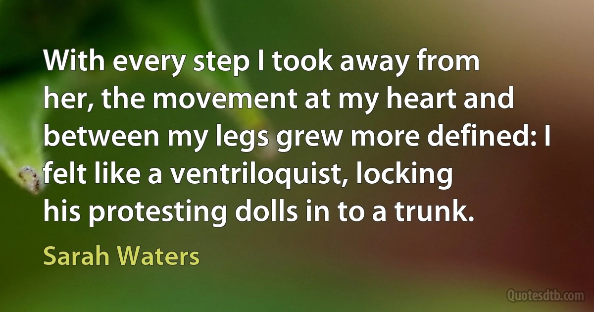 With every step I took away from her, the movement at my heart and between my legs grew more defined: I felt like a ventriloquist, locking his protesting dolls in to a trunk. (Sarah Waters)