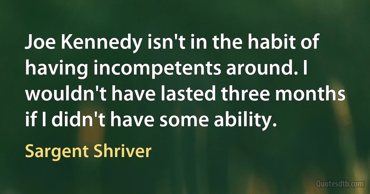 Joe Kennedy isn't in the habit of having incompetents around. I wouldn't have lasted three months if I didn't have some ability. (Sargent Shriver)