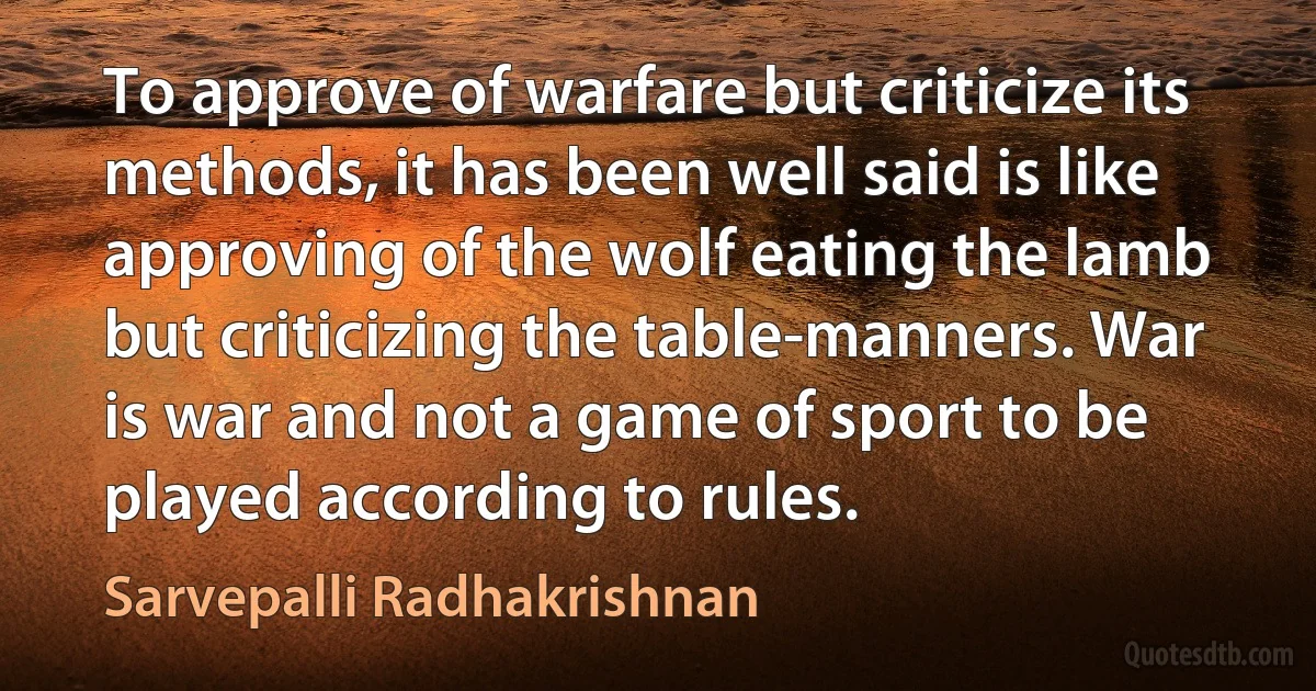 To approve of warfare but criticize its methods, it has been well said is like approving of the wolf eating the lamb but criticizing the table-manners. War is war and not a game of sport to be played according to rules. (Sarvepalli Radhakrishnan)