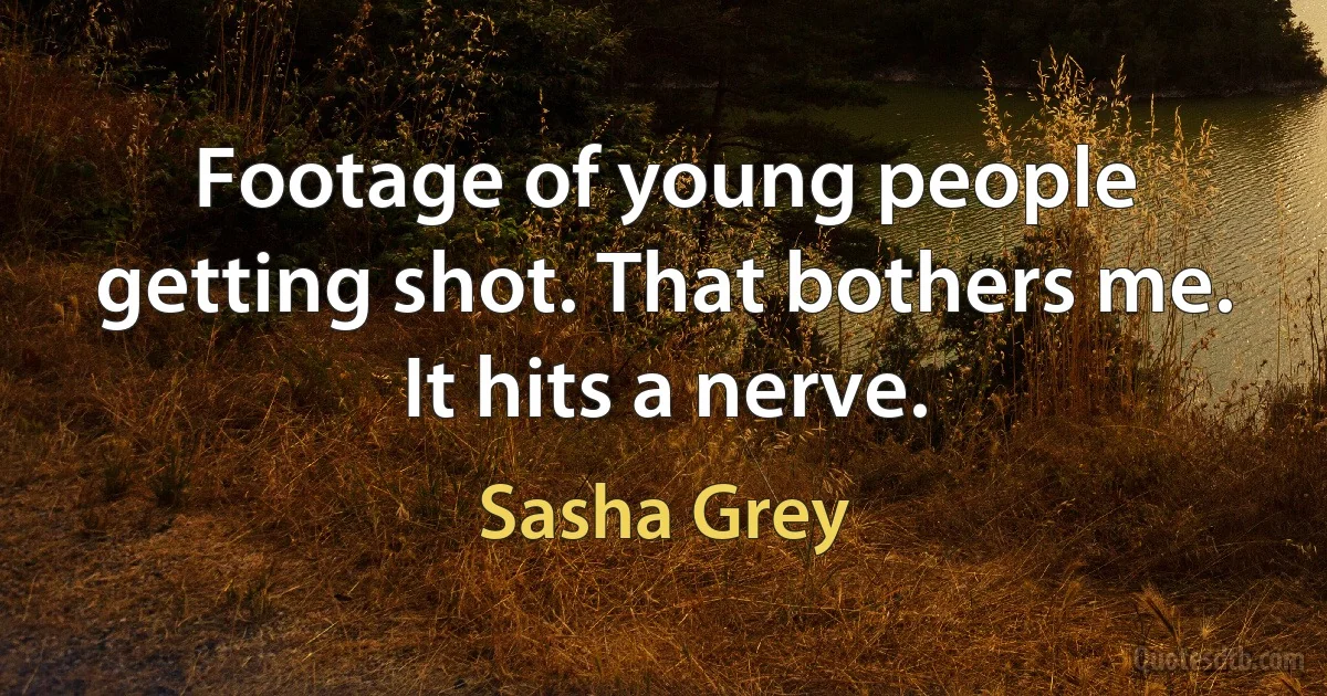 Footage of young people getting shot. That bothers me. It hits a nerve. (Sasha Grey)