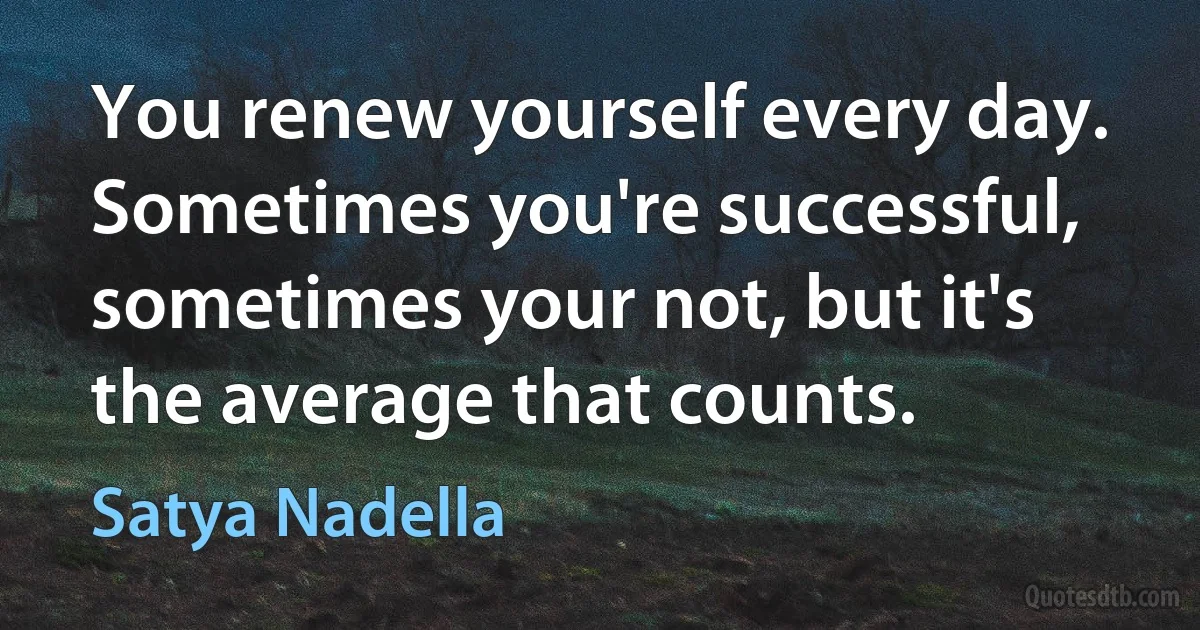 You renew yourself every day. Sometimes you're successful, sometimes your not, but it's the average that counts. (Satya Nadella)