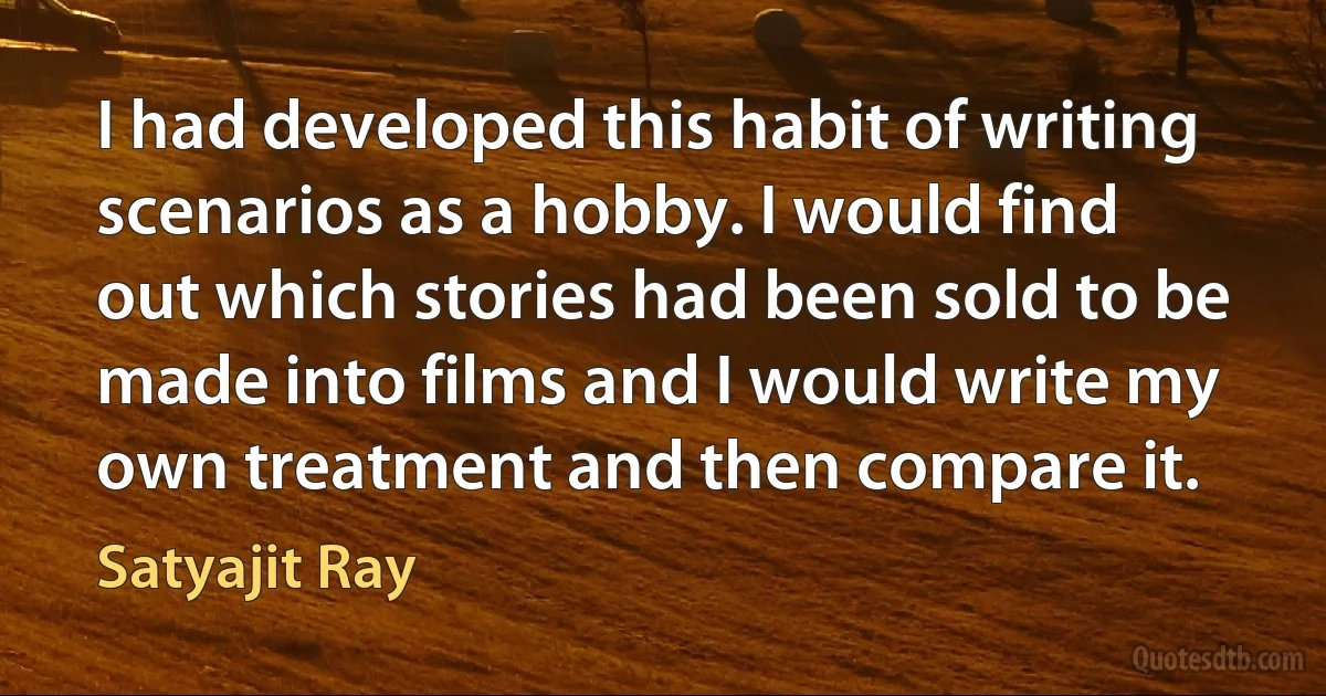 I had developed this habit of writing scenarios as a hobby. I would find out which stories had been sold to be made into films and I would write my own treatment and then compare it. (Satyajit Ray)