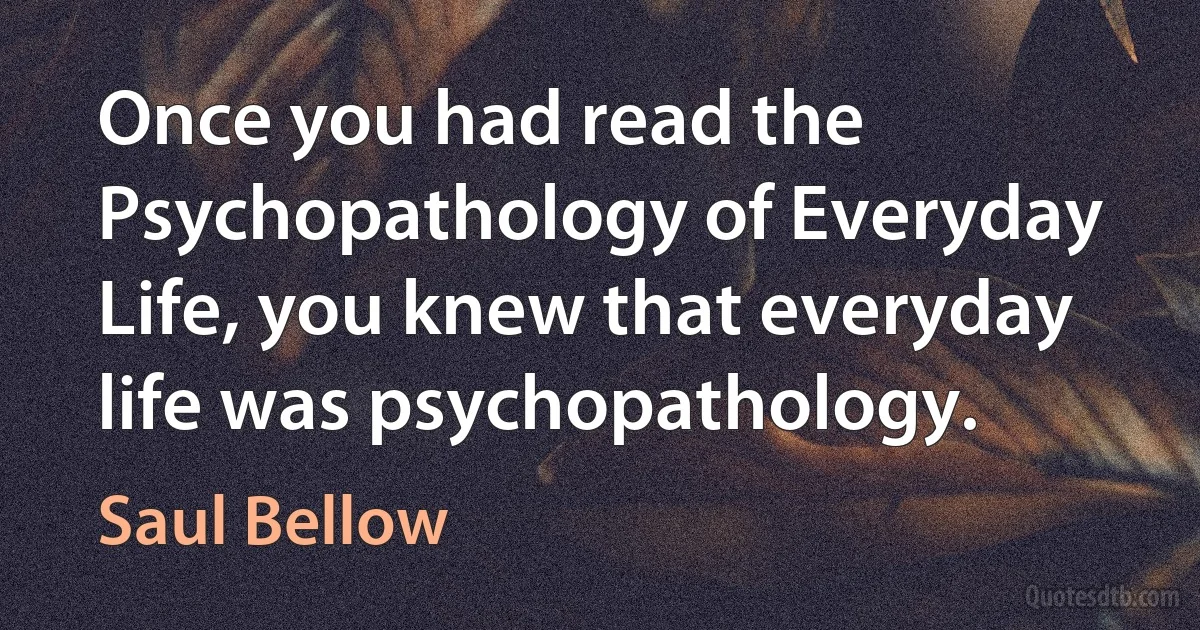 Once you had read the Psychopathology of Everyday Life, you knew that everyday life was psychopathology. (Saul Bellow)