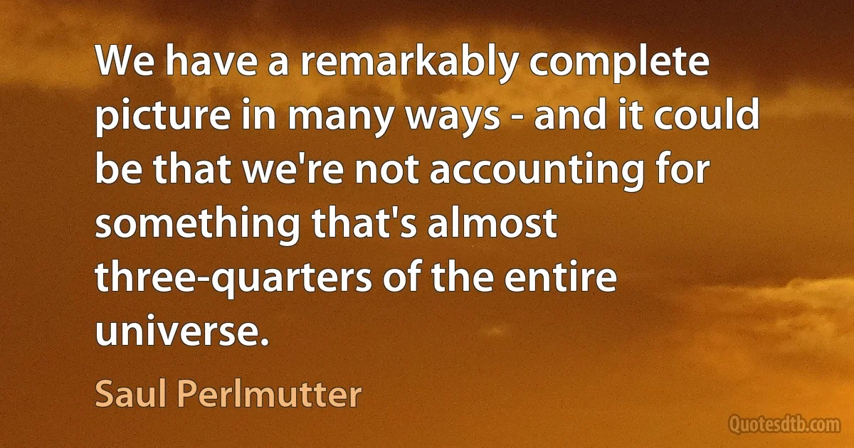 We have a remarkably complete picture in many ways - and it could be that we're not accounting for something that's almost three-quarters of the entire universe. (Saul Perlmutter)