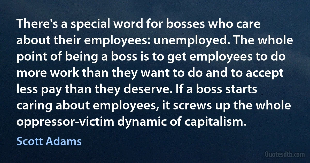 There's a special word for bosses who care about their employees: unemployed. The whole point of being a boss is to get employees to do more work than they want to do and to accept less pay than they deserve. If a boss starts caring about employees, it screws up the whole oppressor-victim dynamic of capitalism. (Scott Adams)