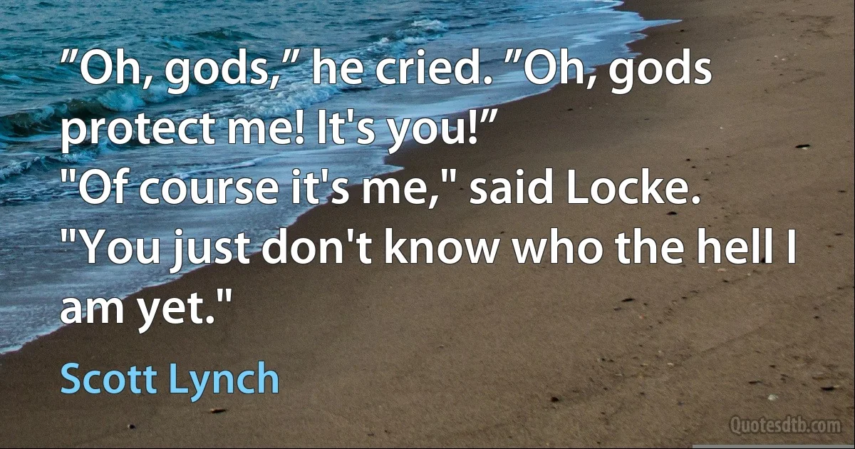 ”Oh, gods,” he cried. ”Oh, gods protect me! It's you!”
"Of course it's me," said Locke. "You just don't know who the hell I am yet." (Scott Lynch)