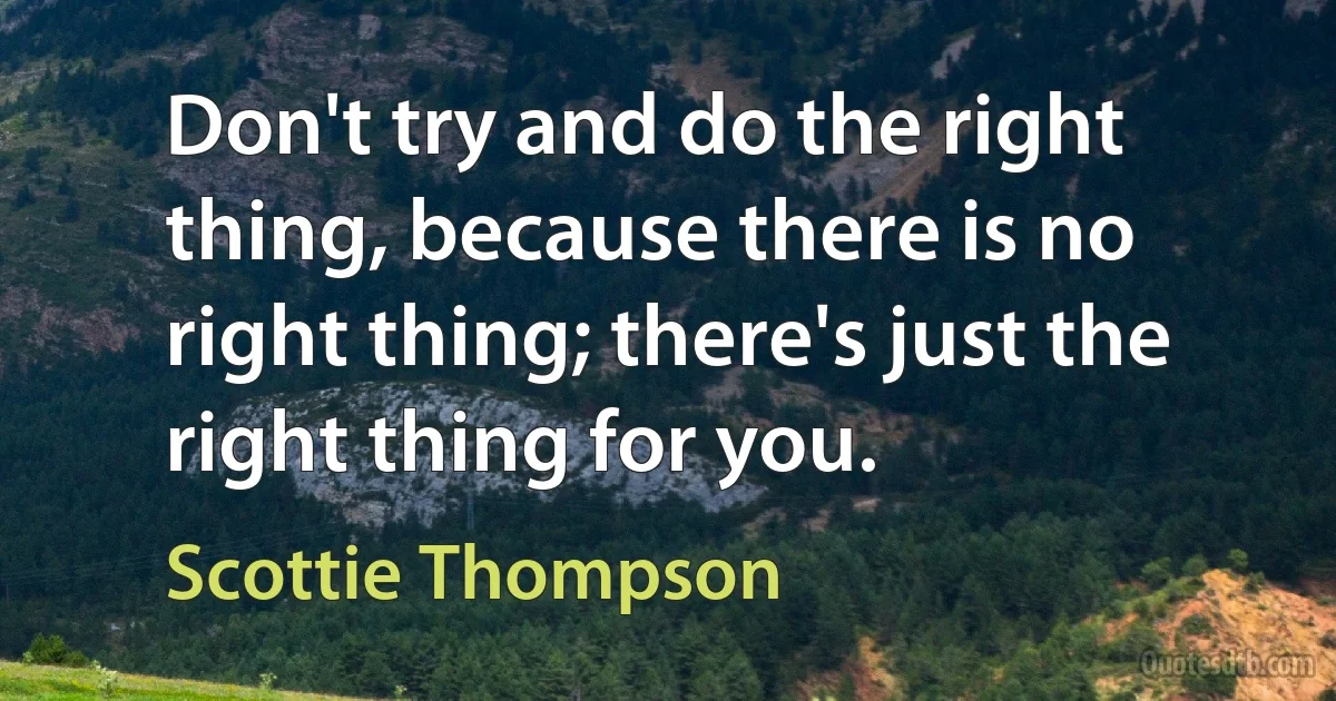 Don't try and do the right thing, because there is no right thing; there's just the right thing for you. (Scottie Thompson)