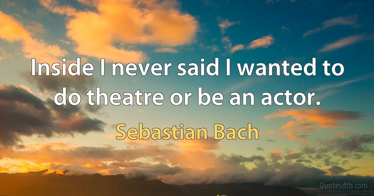 Inside I never said I wanted to do theatre or be an actor. (Sebastian Bach)