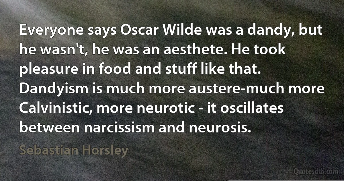 Everyone says Oscar Wilde was a dandy, but he wasn't, he was an aesthete. He took pleasure in food and stuff like that. Dandyism is much more austere-much more Calvinistic, more neurotic - it oscillates between narcissism and neurosis. (Sebastian Horsley)