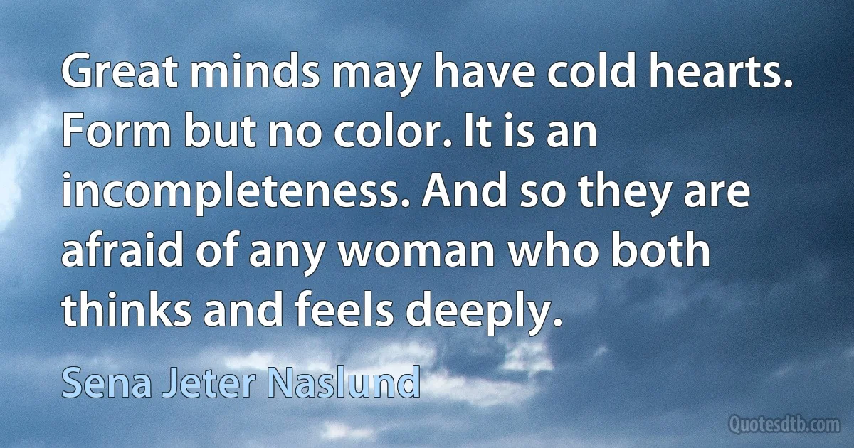 Great minds may have cold hearts. Form but no color. It is an incompleteness. And so they are afraid of any woman who both thinks and feels deeply. (Sena Jeter Naslund)