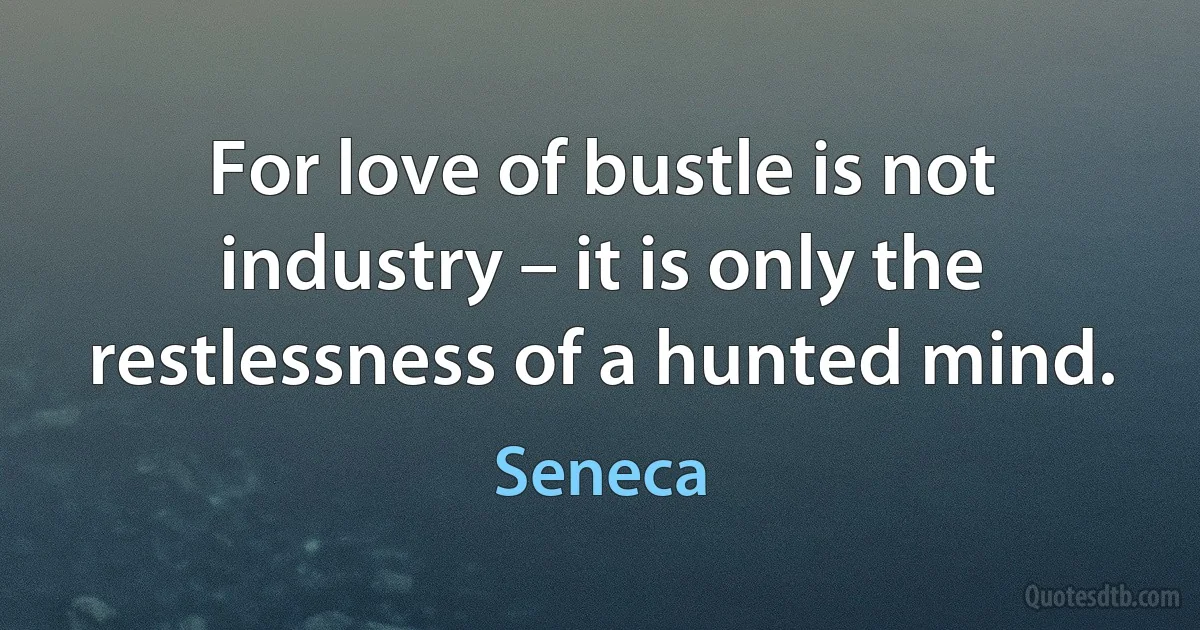 For love of bustle is not industry – it is only the restlessness of a hunted mind. (Seneca)