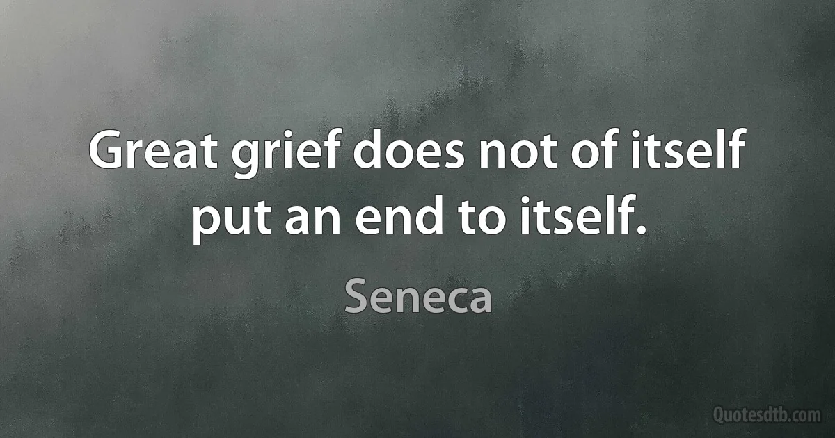 Great grief does not of itself put an end to itself. (Seneca)