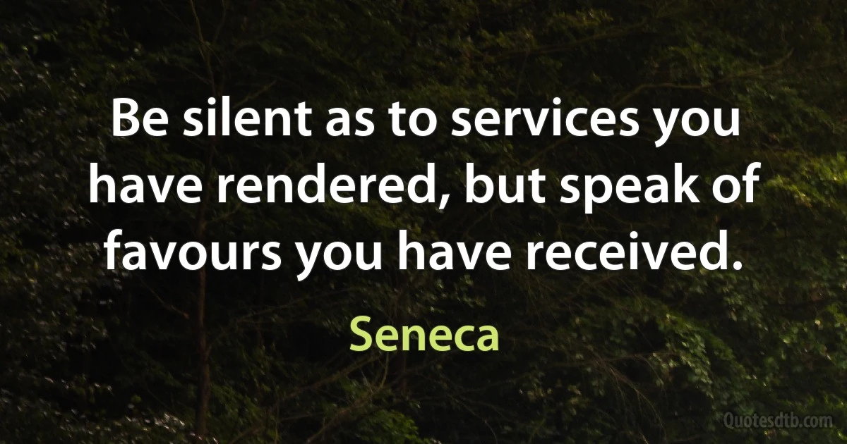 Be silent as to services you have rendered, but speak of favours you have received. (Seneca)