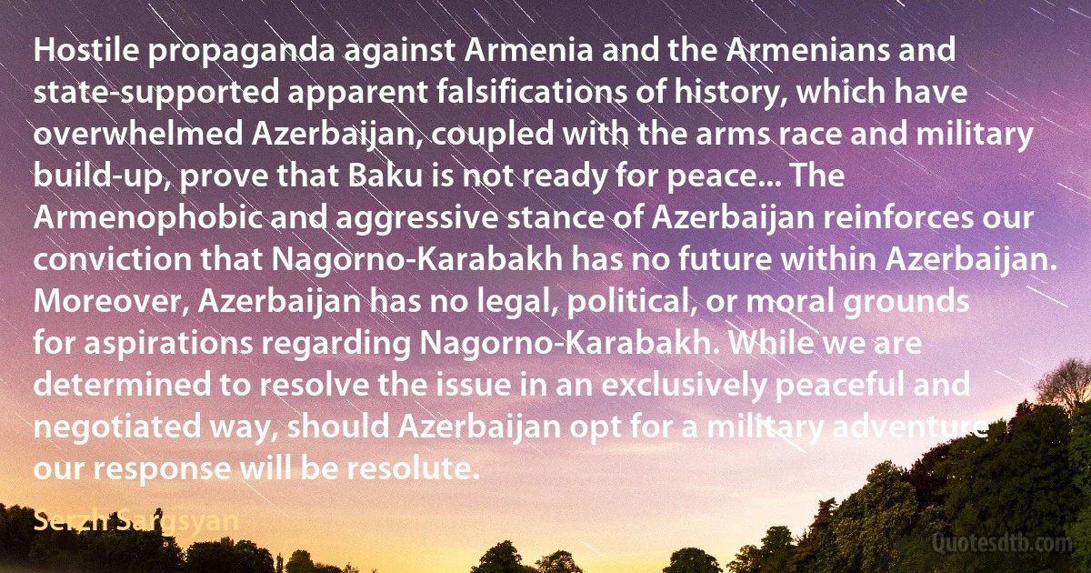 Hostile propaganda against Armenia and the Armenians and state-supported apparent falsifications of history, which have overwhelmed Azerbaijan, coupled with the arms race and military build-up, prove that Baku is not ready for peace... The Armenophobic and aggressive stance of Azerbaijan reinforces our conviction that Nagorno-Karabakh has no future within Azerbaijan. Moreover, Azerbaijan has no legal, political, or moral grounds for aspirations regarding Nagorno-Karabakh. While we are determined to resolve the issue in an exclusively peaceful and negotiated way, should Azerbaijan opt for a military adventure our response will be resolute. (Serzh Sargsyan)