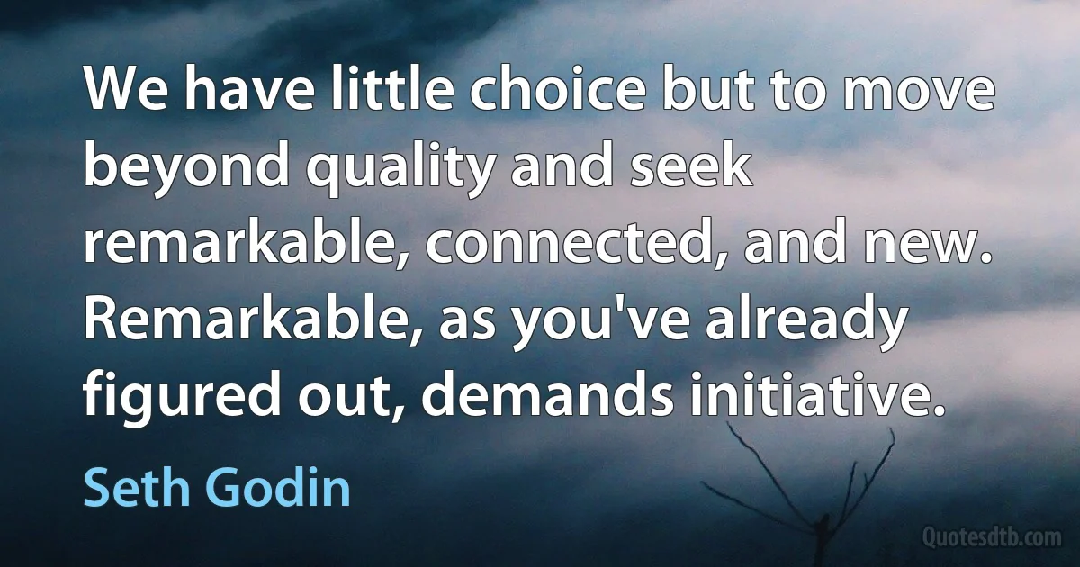 We have little choice but to move beyond quality and seek remarkable, connected, and new. Remarkable, as you've already figured out, demands initiative. (Seth Godin)