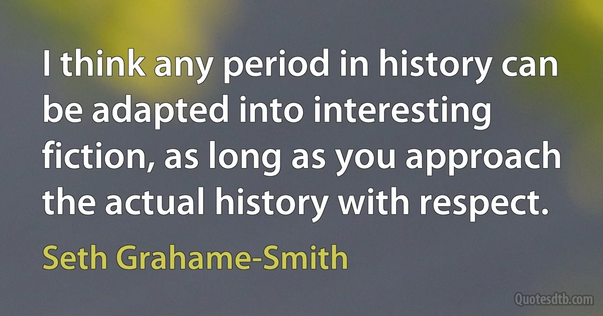 I think any period in history can be adapted into interesting fiction, as long as you approach the actual history with respect. (Seth Grahame-Smith)