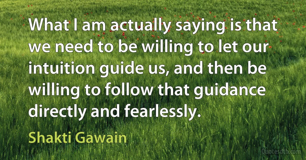 What I am actually saying is that we need to be willing to let our intuition guide us, and then be willing to follow that guidance directly and fearlessly. (Shakti Gawain)