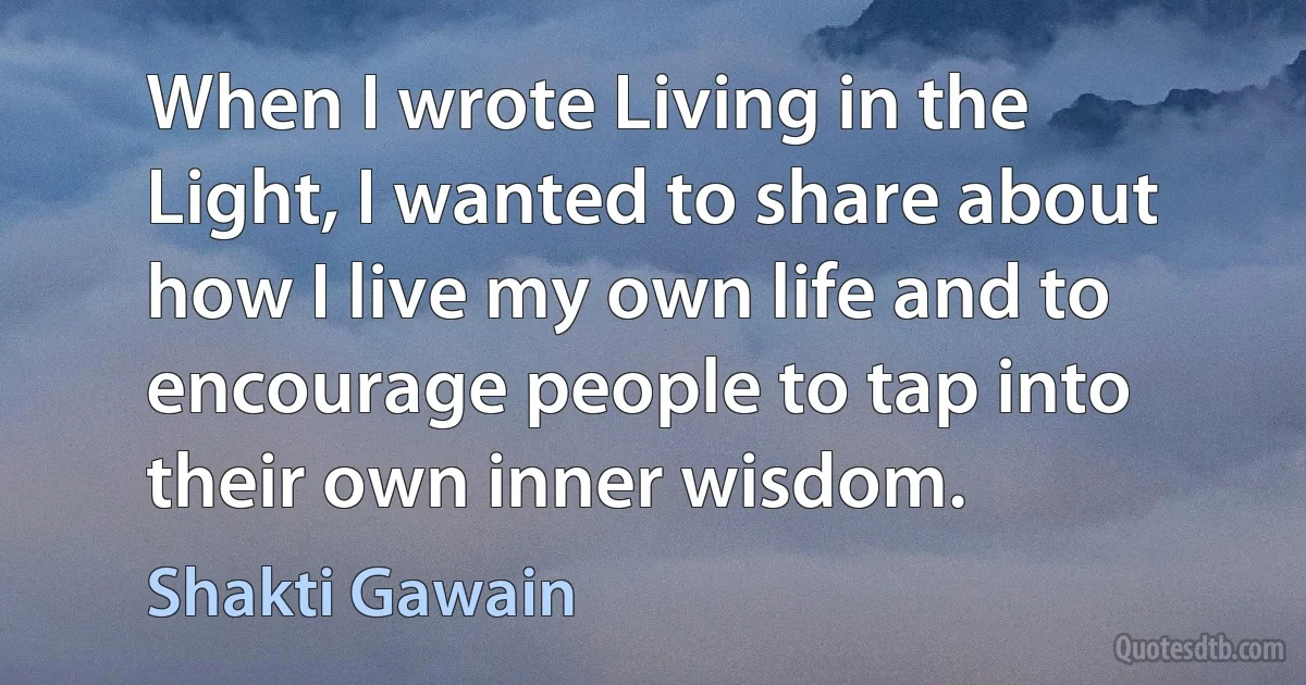 When I wrote Living in the Light, I wanted to share about how I live my own life and to encourage people to tap into their own inner wisdom. (Shakti Gawain)