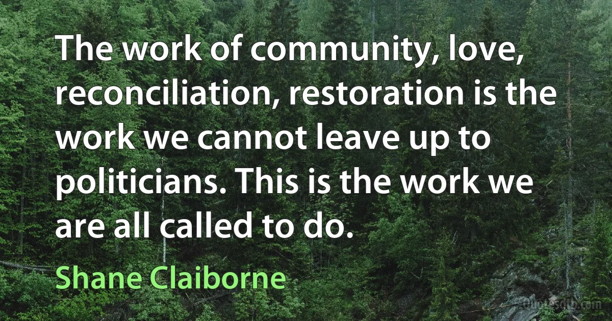 The work of community, love, reconciliation, restoration is the work we cannot leave up to politicians. This is the work we are all called to do. (Shane Claiborne)