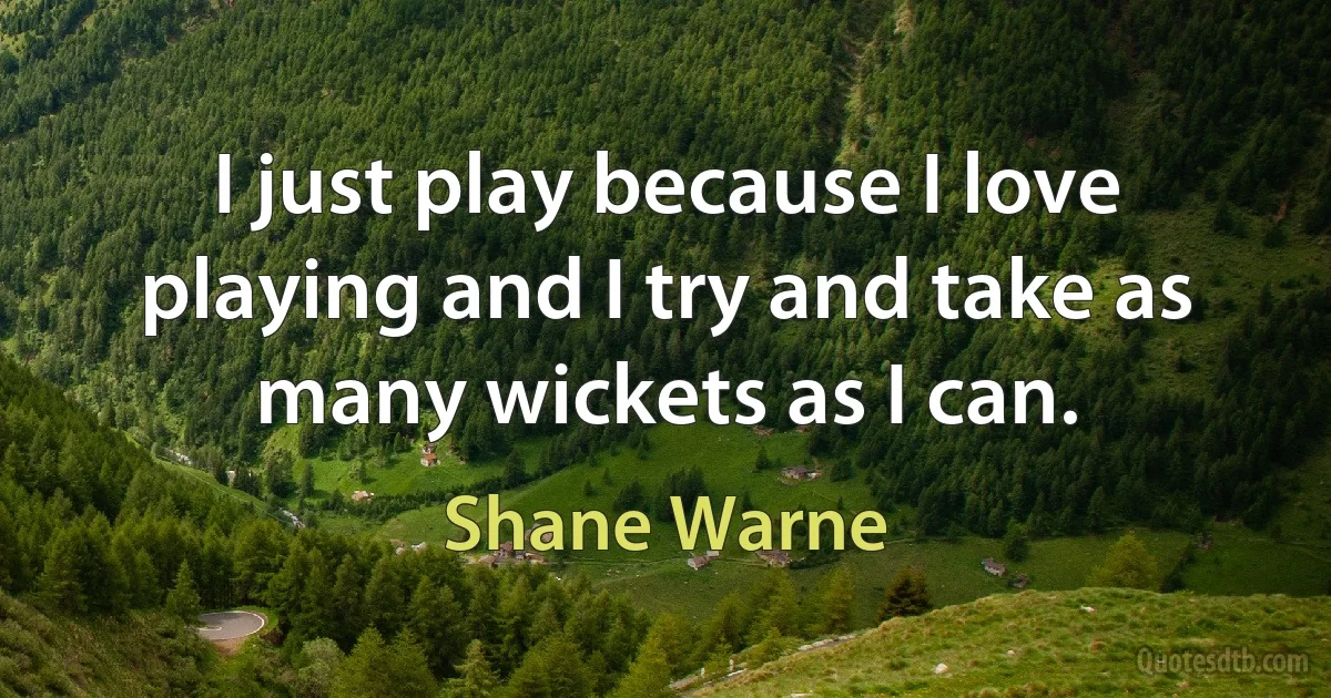 I just play because I love playing and I try and take as many wickets as I can. (Shane Warne)