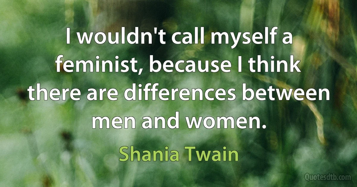 I wouldn't call myself a feminist, because I think there are differences between men and women. (Shania Twain)