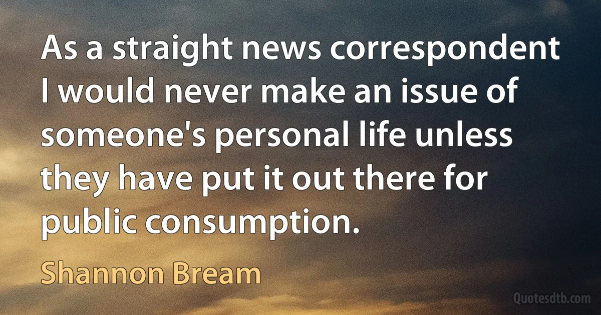 As a straight news correspondent I would never make an issue of someone's personal life unless they have put it out there for public consumption. (Shannon Bream)