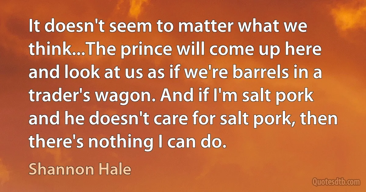 It doesn't seem to matter what we think...The prince will come up here and look at us as if we're barrels in a trader's wagon. And if I'm salt pork and he doesn't care for salt pork, then there's nothing I can do. (Shannon Hale)