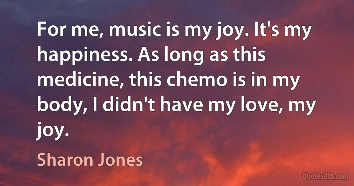 For me, music is my joy. It's my happiness. As long as this medicine, this chemo is in my body, I didn't have my love, my joy. (Sharon Jones)