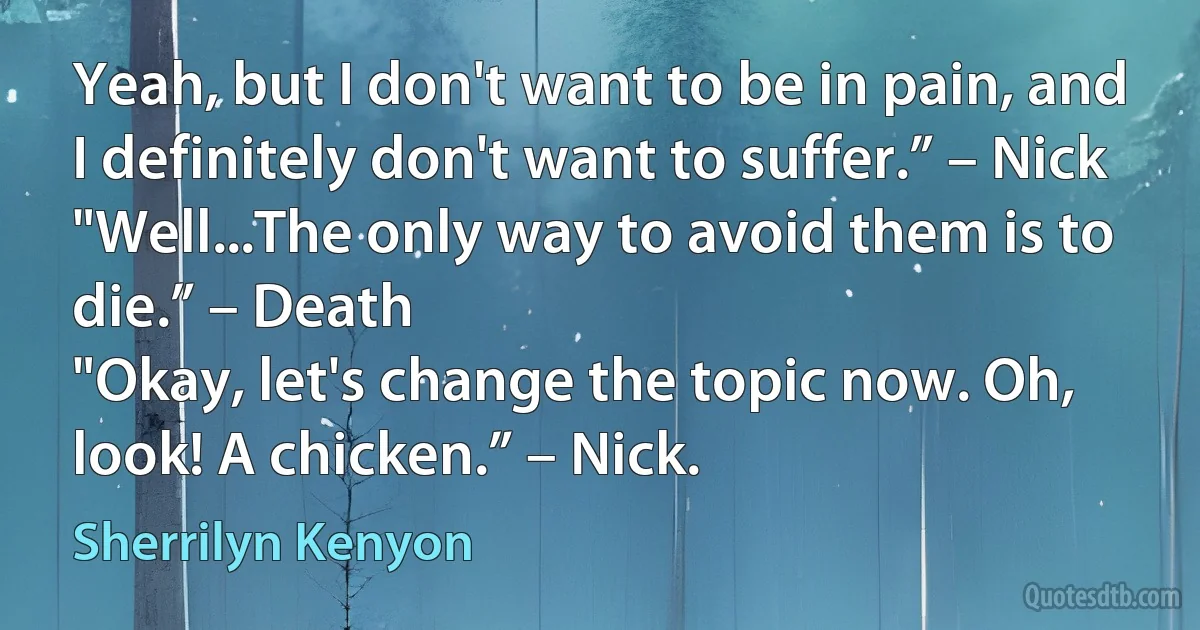 Yeah, but I don't want to be in pain, and I definitely don't want to suffer.” – Nick
"Well...The only way to avoid them is to die.” – Death
"Okay, let's change the topic now. Oh, look! A chicken.” – Nick. (Sherrilyn Kenyon)