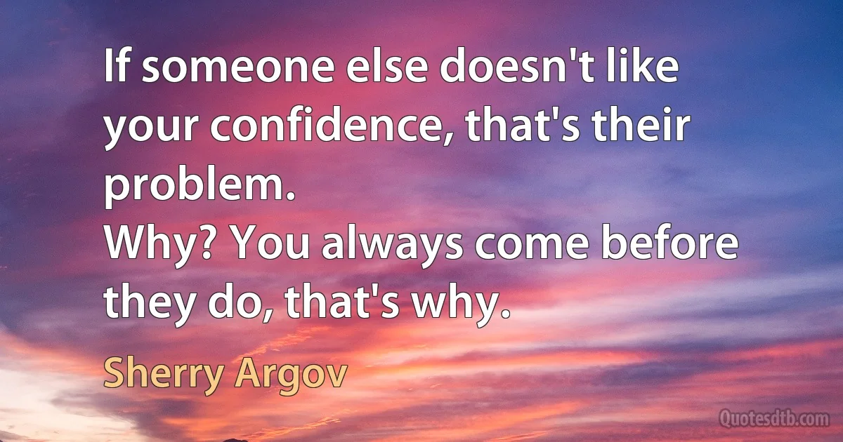 If someone else doesn't like your confidence, that's their problem.
Why? You always come before they do, that's why. (Sherry Argov)