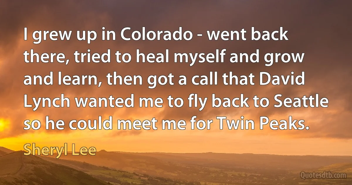 I grew up in Colorado - went back there, tried to heal myself and grow and learn, then got a call that David Lynch wanted me to fly back to Seattle so he could meet me for Twin Peaks. (Sheryl Lee)