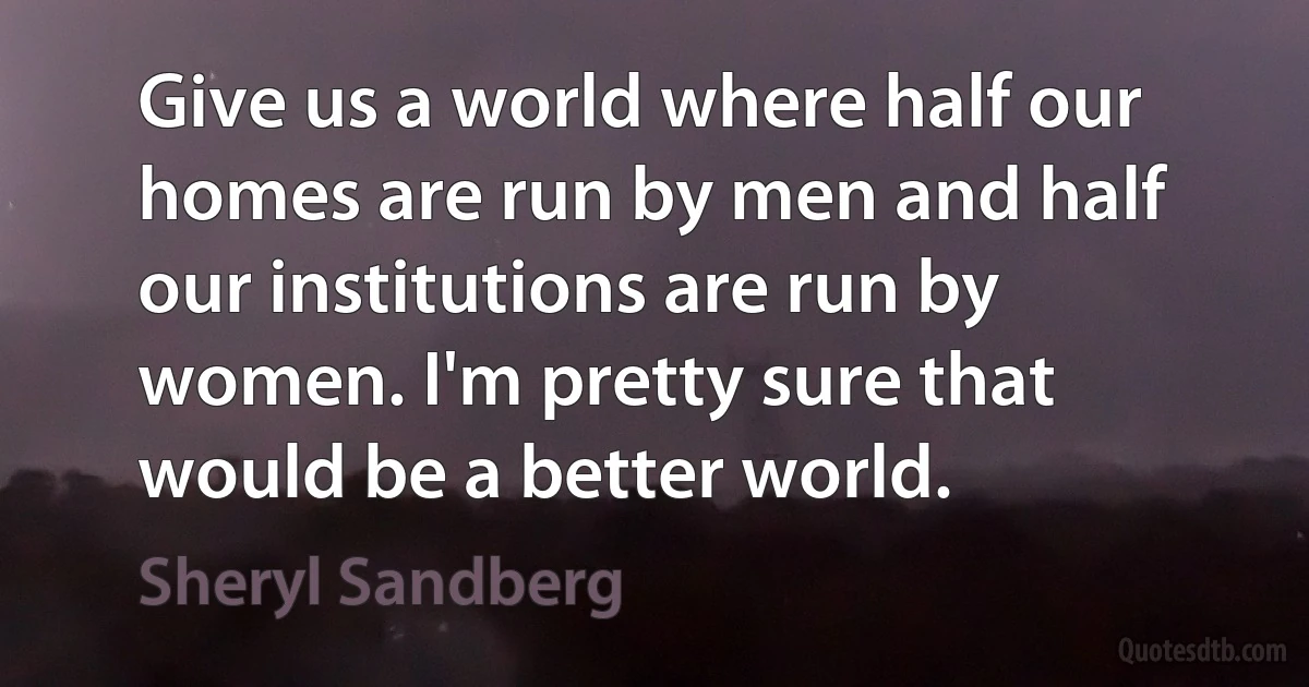 Give us a world where half our homes are run by men and half our institutions are run by women. I'm pretty sure that would be a better world. (Sheryl Sandberg)