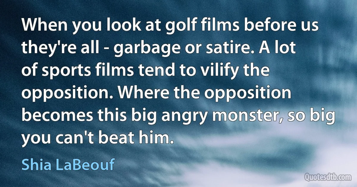 When you look at golf films before us they're all - garbage or satire. A lot of sports films tend to vilify the opposition. Where the opposition becomes this big angry monster, so big you can't beat him. (Shia LaBeouf)