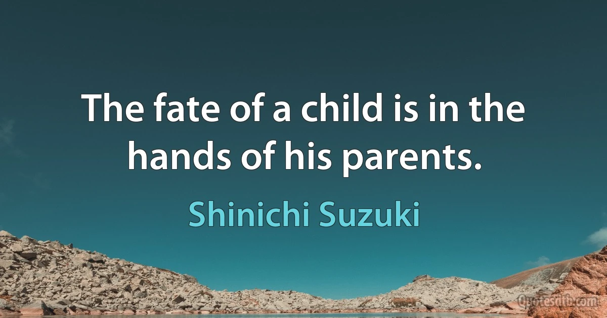 The fate of a child is in the hands of his parents. (Shinichi Suzuki)