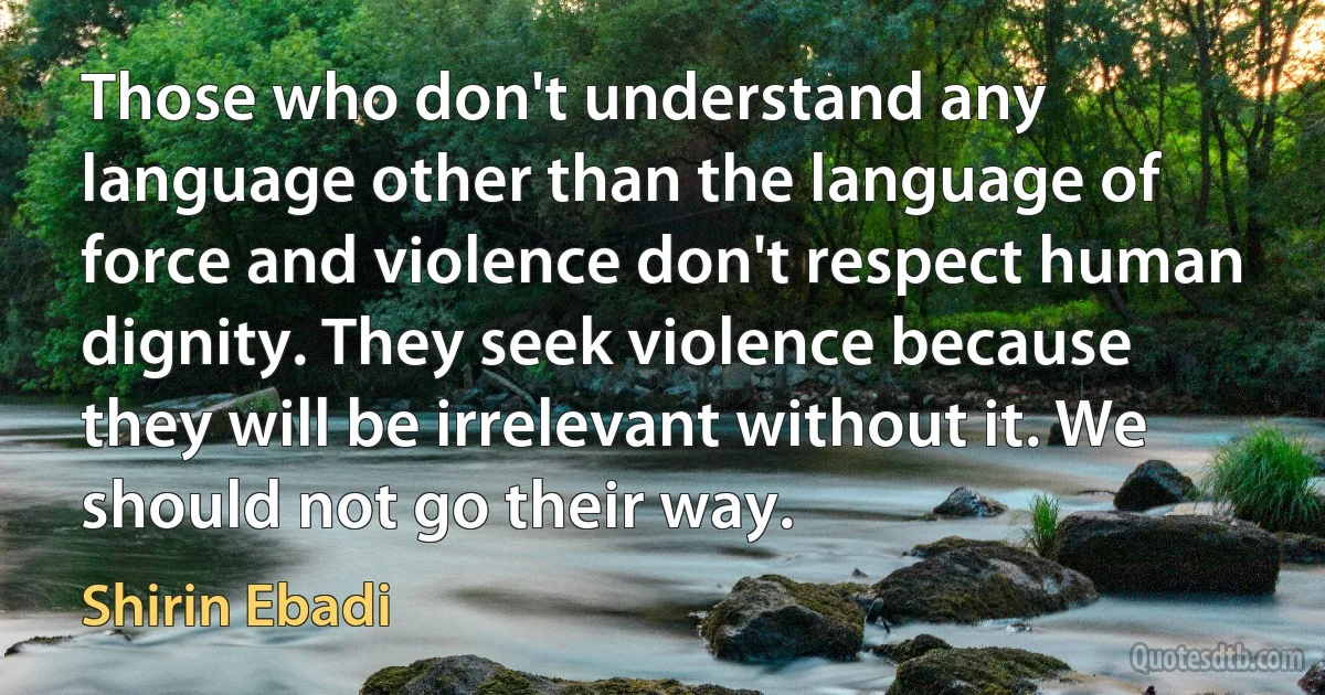 Those who don't understand any language other than the language of force and violence don't respect human dignity. They seek violence because they will be irrelevant without it. We should not go their way. (Shirin Ebadi)