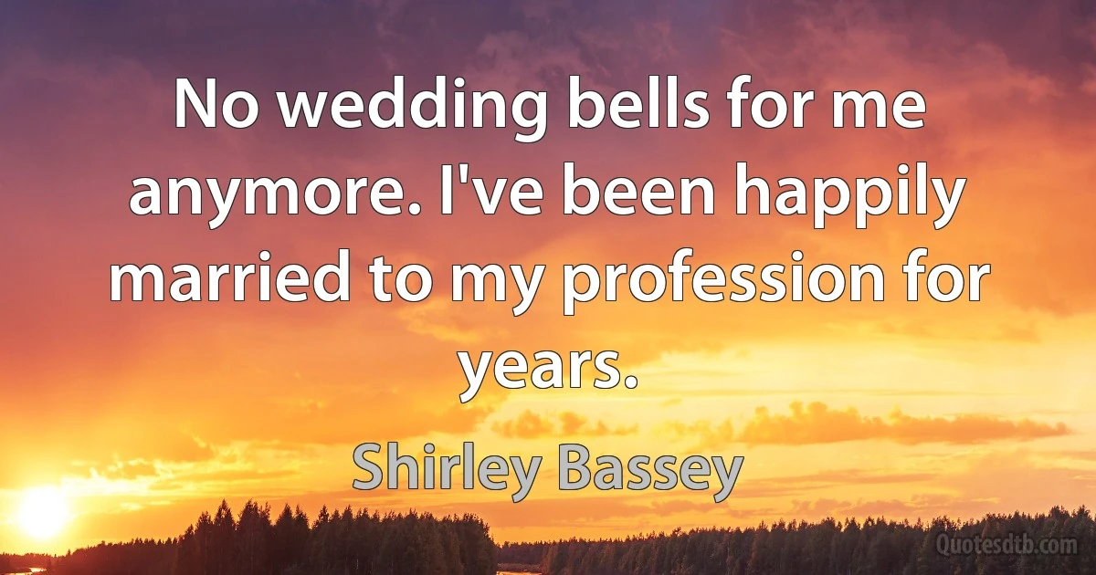 No wedding bells for me anymore. I've been happily married to my profession for years. (Shirley Bassey)