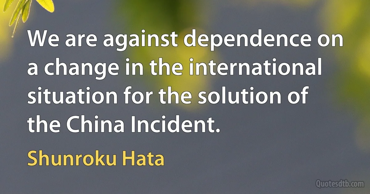 We are against dependence on a change in the international situation for the solution of the China Incident. (Shunroku Hata)