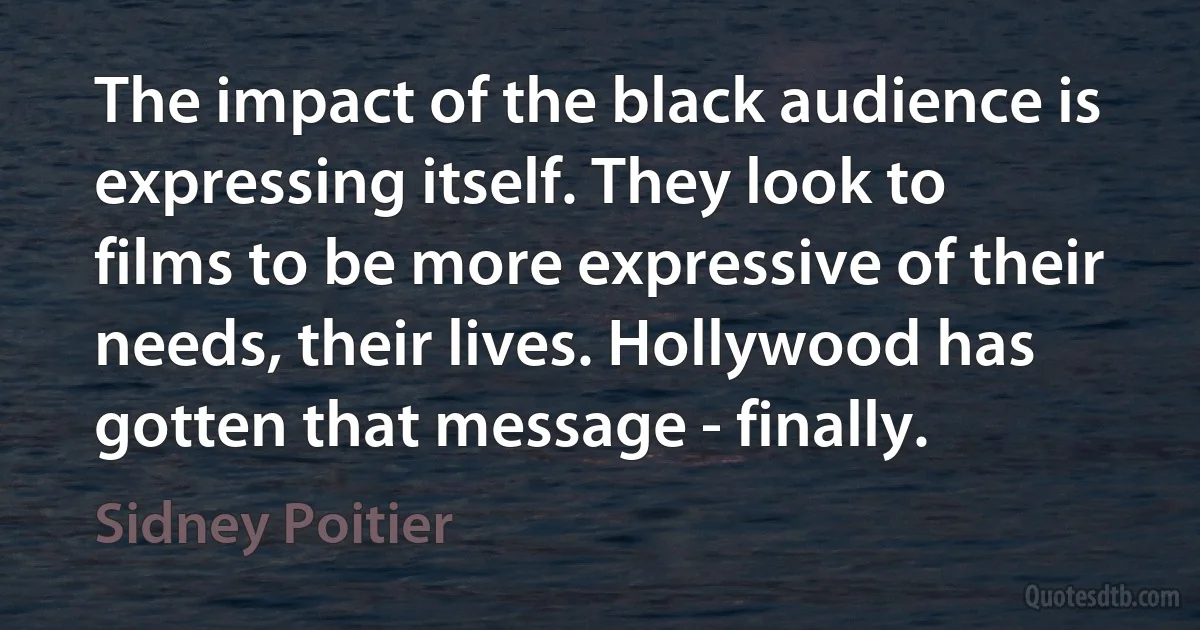 The impact of the black audience is expressing itself. They look to films to be more expressive of their needs, their lives. Hollywood has gotten that message - finally. (Sidney Poitier)