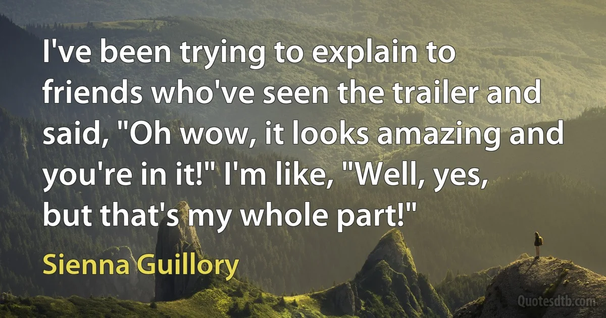 I've been trying to explain to friends who've seen the trailer and said, "Oh wow, it looks amazing and you're in it!" I'm like, "Well, yes, but that's my whole part!" (Sienna Guillory)