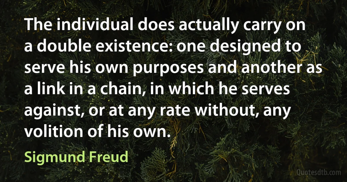 The individual does actually carry on a double existence: one designed to serve his own purposes and another as a link in a chain, in which he serves against, or at any rate without, any volition of his own. (Sigmund Freud)