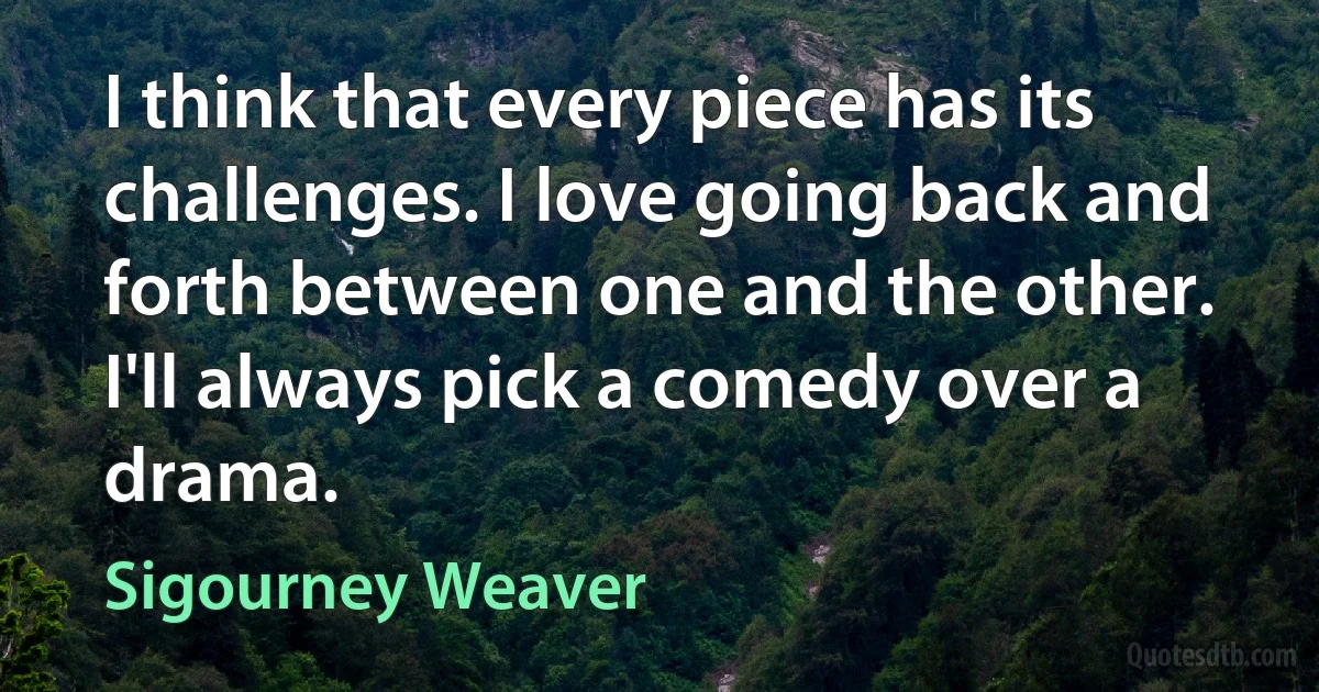 I think that every piece has its challenges. I love going back and forth between one and the other. I'll always pick a comedy over a drama. (Sigourney Weaver)