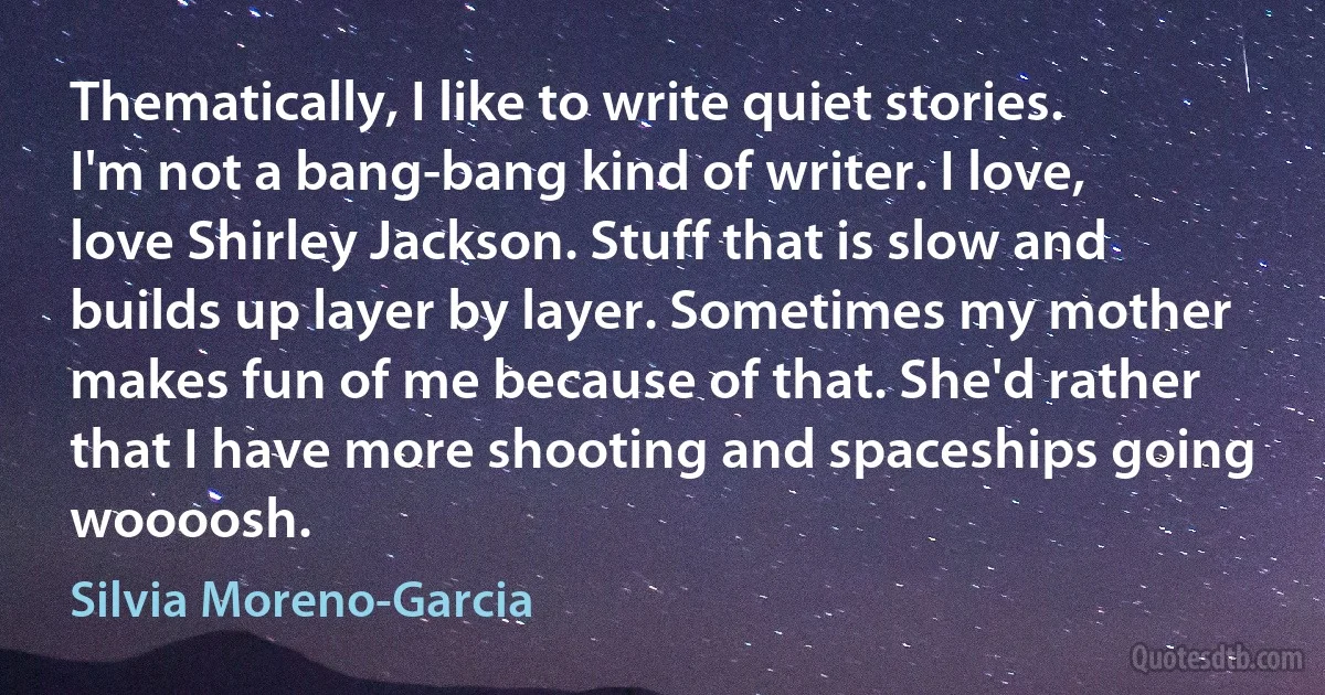 Thematically, I like to write quiet stories. I'm not a bang-bang kind of writer. I love, love Shirley Jackson. Stuff that is slow and builds up layer by layer. Sometimes my mother makes fun of me because of that. She'd rather that I have more shooting and spaceships going woooosh. (Silvia Moreno-Garcia)