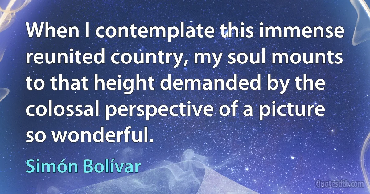 When I contemplate this immense reunited country, my soul mounts to that height demanded by the colossal perspective of a picture so wonderful. (Simón Bolívar)