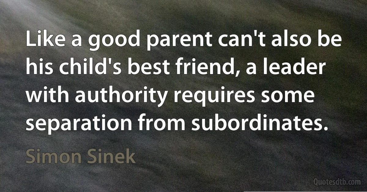 Like a good parent can't also be his child's best friend, a leader with authority requires some separation from subordinates. (Simon Sinek)