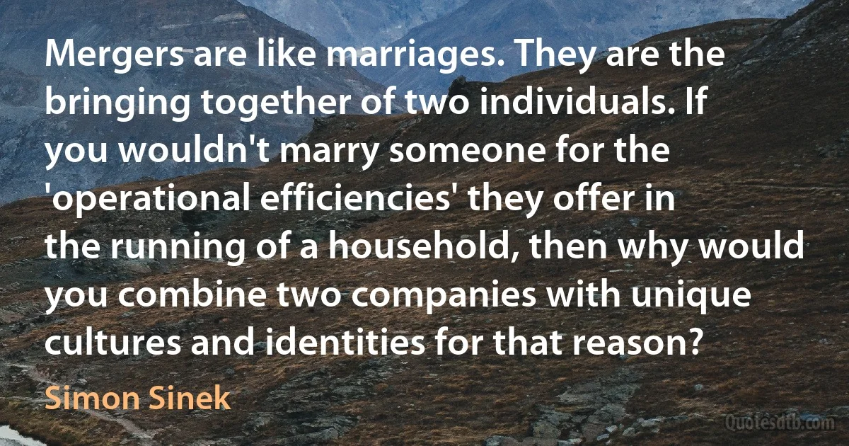 Mergers are like marriages. They are the bringing together of two individuals. If you wouldn't marry someone for the 'operational efficiencies' they offer in the running of a household, then why would you combine two companies with unique cultures and identities for that reason? (Simon Sinek)