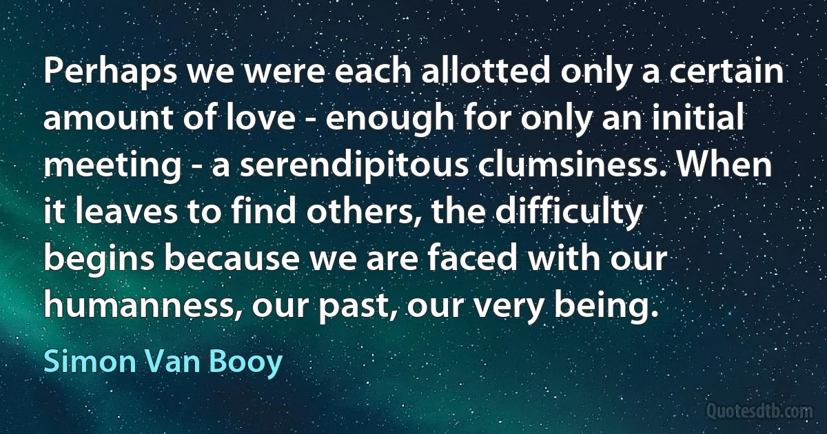 Perhaps we were each allotted only a certain amount of love - enough for only an initial meeting - a serendipitous clumsiness. When it leaves to find others, the difficulty begins because we are faced with our humanness, our past, our very being. (Simon Van Booy)