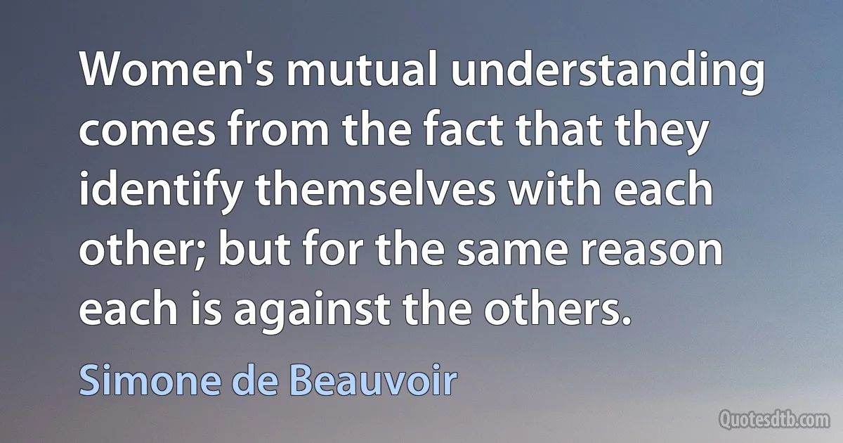 Women's mutual understanding comes from the fact that they identify themselves with each other; but for the same reason each is against the others. (Simone de Beauvoir)