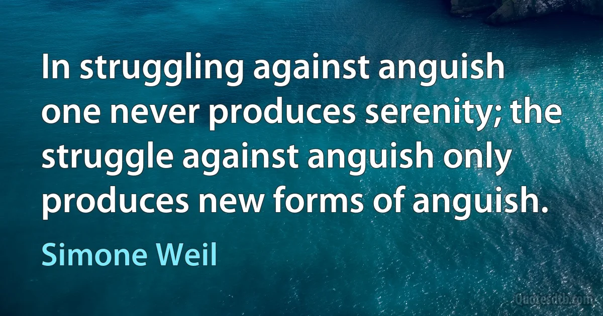 In struggling against anguish one never produces serenity; the struggle against anguish only produces new forms of anguish. (Simone Weil)