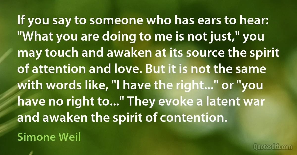 If you say to someone who has ears to hear: "What you are doing to me is not just," you may touch and awaken at its source the spirit of attention and love. But it is not the same with words like, "I have the right..." or "you have no right to..." They evoke a latent war and awaken the spirit of contention. (Simone Weil)